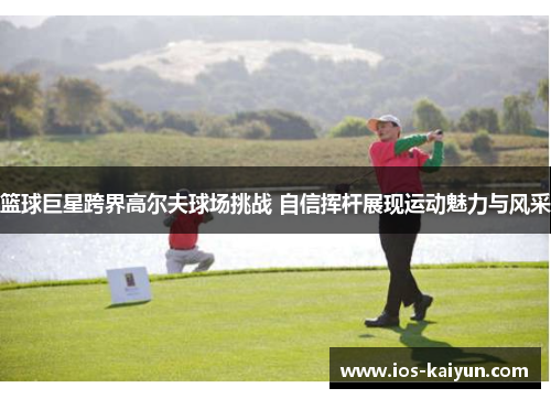 篮球巨星跨界高尔夫球场挑战 自信挥杆展现运动魅力与风采